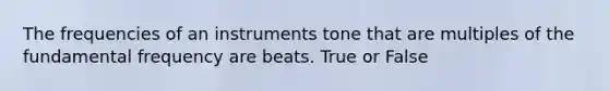 The frequencies of an instruments tone that are multiples of the fundamental frequency are beats. True or False