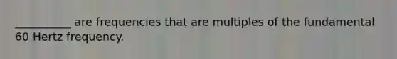 __________ are frequencies that are multiples of the fundamental 60 Hertz frequency.