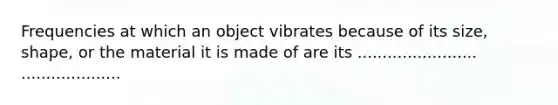 Frequencies at which an object vibrates because of its size, shape, or the material it is made of are its ........................ ....................