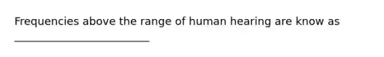 Frequencies above the range of human hearing are know as _________________________