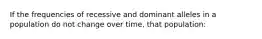 If the frequencies of recessive and dominant alleles in a population do not change over time, that population:
