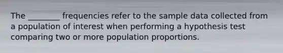 The​ ________ frequencies refer to the sample data collected from a population of interest when performing a hypothesis test comparing two or more population proportions.