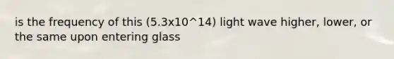 is the frequency of this (5.3x10^14) light wave higher, lower, or the same upon entering glass