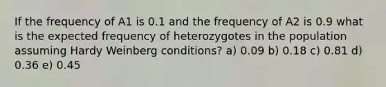 If the frequency of A1 is 0.1 and the frequency of A2 is 0.9 what is the expected frequency of heterozygotes in the population assuming Hardy Weinberg conditions? a) 0.09 b) 0.18 c) 0.81 d) 0.36 e) 0.45