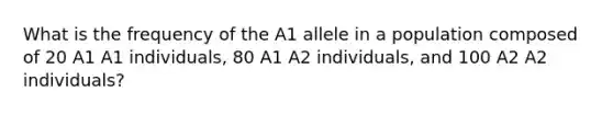 What is the frequency of the A1 allele in a population composed of 20 A1 A1 individuals, 80 A1 A2 individuals, and 100 A2 A2 individuals?