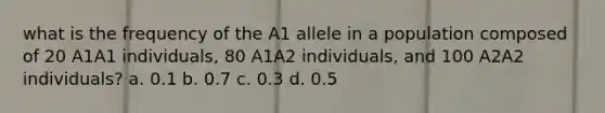 what is the frequency of the A1 allele in a population composed of 20 A1A1 individuals, 80 A1A2 individuals, and 100 A2A2 individuals? a. 0.1 b. 0.7 c. 0.3 d. 0.5