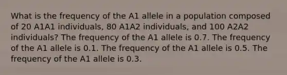 What is the frequency of the A1 allele in a population composed of 20 A1A1 individuals, 80 A1A2 individuals, and 100 A2A2 individuals? The frequency of the A1 allele is 0.7. The frequency of the A1 allele is 0.1. The frequency of the A1 allele is 0.5. The frequency of the A1 allele is 0.3.