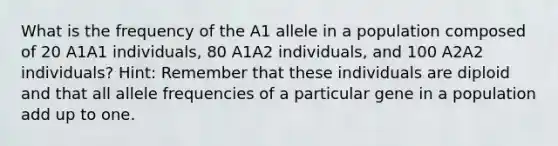 What is the frequency of the A1 allele in a population composed of 20 A1A1 individuals, 80 A1A2 individuals, and 100 A2A2 individuals? Hint: Remember that these individuals are diploid and that all allele frequencies of a particular gene in a population add up to one.