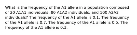 What is the frequency of the A1 allele in a population composed of 20 A1A1 individuals, 80 A1A2 individuals, and 100 A2A2 individuals? The frequency of the A1 allele is 0.1. The frequency of the A1 allele is 0.7. The frequency of the A1 allele is 0.5. The frequency of the A1 allele is 0.3.