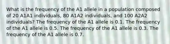 What is the frequency of the A1 allele in a population composed of 20 A1A1 individuals, 80 A1A2 individuals, and 100 A2A2 individuals? The frequency of the A1 allele is 0.1. The frequency of the A1 allele is 0.5. The frequency of the A1 allele is 0.3. The frequency of the A1 allele is 0.7.