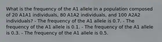 What is the frequency of the A1 allele in a population composed of 20 A1A1 individuals, 80 A1A2 individuals, and 100 A2A2 individuals? - The frequency of the A1 allele is 0.7. - The frequency of the A1 allele is 0.1. - The frequency of the A1 allele is 0.3. - The frequency of the A1 allele is 0.5.