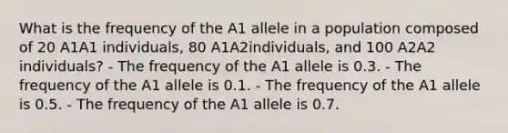 What is the frequency of the A1 allele in a population composed of 20 A1A1 individuals, 80 A1A2individuals, and 100 A2A2 individuals? - The frequency of the A1 allele is 0.3. - The frequency of the A1 allele is 0.1. - The frequency of the A1 allele is 0.5. - The frequency of the A1 allele is 0.7.