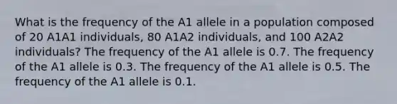 What is the frequency of the A1 allele in a population composed of 20 A1A1 individuals, 80 A1A2 individuals, and 100 A2A2 individuals? The frequency of the A1 allele is 0.7. The frequency of the A1 allele is 0.3. The frequency of the A1 allele is 0.5. The frequency of the A1 allele is 0.1.