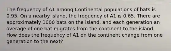 The frequency of A1 among Continental populations of bats is 0.95. On a nearby island, the frequency of A1 is 0.65. There are approximately 1000 bats on the island, and each generation an average of one bat migrates from the continent to the island. How does the frequency of A1 on the continent change from one generation to the next?