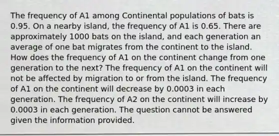 The frequency of A1 among Continental populations of bats is 0.95. On a nearby island, the frequency of A1 is 0.65. There are approximately 1000 bats on the island, and each generation an average of one bat migrates from the continent to the island. How does the frequency of A1 on the continent change from one generation to the next? The frequency of A1 on the continent will not be affected by migration to or from the island. The frequency of A1 on the continent will decrease by 0.0003 in each generation. The frequency of A2 on the continent will increase by 0.0003 in each generation. The question cannot be answered given the information provided.