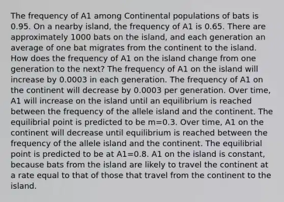 The frequency of A1 among Continental populations of bats is 0.95. On a nearby island, the frequency of A1 is 0.65. There are approximately 1000 bats on the island, and each generation an average of one bat migrates from the continent to the island. How does the frequency of A1 on the island change from one generation to the next? The frequency of A1 on the island will increase by 0.0003 in each generation. The frequency of A1 on the continent will decrease by 0.0003 per generation. Over time, A1 will increase on the island until an equilibrium is reached between the frequency of the allele island and the continent. The equilibrial point is predicted to be m=0.3. Over time, A1 on the continent will decrease until equilibrium is reached between the frequency of the allele island and the continent. The equilibrial point is predicted to be at A1=0.8. A1 on the island is constant, because bats from the island are likely to travel the continent at a rate equal to that of those that travel from the continent to the island.