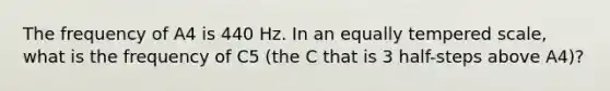 The frequency of A4 is 440 Hz. In an equally tempered scale, what is the frequency of C5 (the C that is 3 half-steps above A4)?