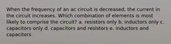 When the frequency of an ac circuit is decreased, the current in the circuit increases. Which combination of elements is most likely to comprise the circuit? a. resistors only b. inductors only c. capacitors only d. capacitors and resistors e. inductors and capacitors