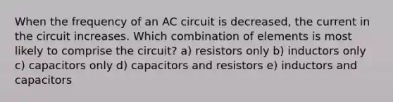 When the frequency of an AC circuit is decreased, the current in the circuit increases. Which combination of elements is most likely to comprise the circuit? a) resistors only b) inductors only c) capacitors only d) capacitors and resistors e) inductors and capacitors