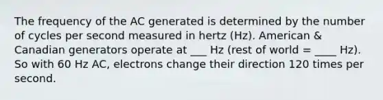 The frequency of the AC generated is determined by the number of cycles per second measured in hertz (Hz). American & Canadian generators operate at ___ Hz (rest of world = ____ Hz). So with 60 Hz AC, electrons change their direction 120 times per second.