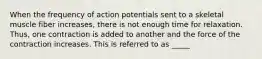 When the frequency of action potentials sent to a skeletal muscle fiber increases, there is not enough time for relaxation. Thus, one contraction is added to another and the force of the contraction increases. This is referred to as _____