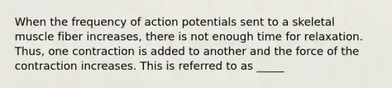 When the frequency of action potentials sent to a skeletal muscle fiber increases, there is not enough time for relaxation. Thus, one contraction is added to another and the force of the contraction increases. This is referred to as _____