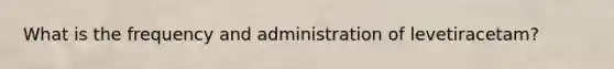 What is the frequency and administration of levetiracetam?