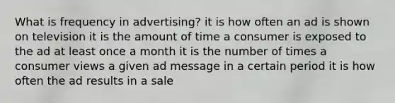 What is frequency in advertising? it is how often an ad is shown on television it is the amount of time a consumer is exposed to the ad at least once a month it is the number of times a consumer views a given ad message in a certain period it is how often the ad results in a sale