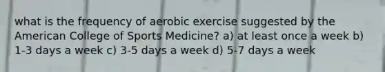 what is the frequency of aerobic exercise suggested by the American College of Sports Medicine? a) at least once a week b) 1-3 days a week c) 3-5 days a week d) 5-7 days a week