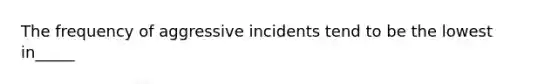 The frequency of aggressive incidents tend to be the lowest in_____