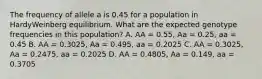 The frequency of allele a is 0.45 for a population in HardyWeinberg equilibrium. What are the expected genotype frequencies in this population? A. AA = 0.55, Aa = 0.25, aa = 0.45 B. AA = 0.3025, Aa = 0.495, aa = 0.2025 C. AA = 0.3025, Aa = 0.2475, aa = 0.2025 D. AA = 0.4805, Aa = 0.149, aa = 0.3705