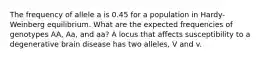 The frequency of allele a is 0.45 for a population in Hardy-Weinberg equilibrium. What are the expected frequencies of genotypes AA, Aa, and aa? A locus that affects susceptibility to a degenerative brain disease has two alleles, V and v.