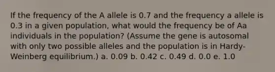 If the frequency of the A allele is 0.7 and the frequency a allele is 0.3 in a given population, what would the frequency be of Aa individuals in the population? (Assume the gene is autosomal with only two possible alleles and the population is in Hardy-Weinberg equilibrium.) a. 0.09 b. 0.42 c. 0.49 d. 0.0 e. 1.0