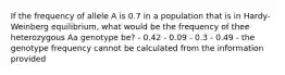 If the frequency of allele A is 0.7 in a population that is in Hardy-Weinberg equilibrium, what would be the frequency of thee heterozygous Aa genotype be? - 0.42 - 0.09 - 0.3 - 0.49 - the genotype frequency cannot be calculated from the information provided