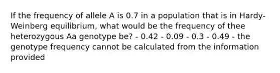 If the frequency of allele A is 0.7 in a population that is in Hardy-Weinberg equilibrium, what would be the frequency of thee heterozygous Aa genotype be? - 0.42 - 0.09 - 0.3 - 0.49 - the genotype frequency cannot be calculated from the information provided