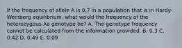 If the frequency of allele A is 0.7 in a population that is in Hardy-Weinberg equilibrium, what would the frequency of the heterozygous Aa genotype be? A. The genotype frequency cannot be calculated from the information provided. B. 0.3 C. 0.42 D. 0.49 E. 0.09