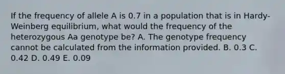 If the frequency of allele A is 0.7 in a population that is in Hardy-Weinberg equilibrium, what would the frequency of the heterozygous Aa genotype be? A. The genotype frequency cannot be calculated from the information provided. B. 0.3 C. 0.42 D. 0.49 E. 0.09