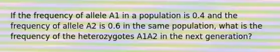 If the frequency of allele A1 in a population is 0.4 and the frequency of allele A2 is 0.6 in the same population, what is the frequency of the heterozygotes A1A2 in the next generation?