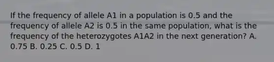 If the frequency of allele A1 in a population is 0.5 and the frequency of allele A2 is 0.5 in the same population, what is the frequency of the heterozygotes A1A2 in the next generation? A. 0.75 B. 0.25 C. 0.5 D. 1