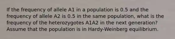 If the frequency of allele A1 in a population is 0.5 and the frequency of allele A2 is 0.5 in the same population, what is the frequency of the heterozygotes A1A2 in the next generation? Assume that the population is in Hardy-Weinberg equilibrium.