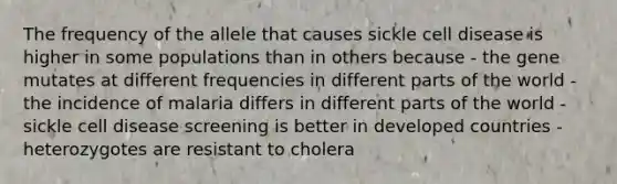 The frequency of the allele that causes sickle cell disease is higher in some populations than in others because - the gene mutates at different frequencies in different parts of the world - the incidence of malaria differs in different parts of the world - sickle cell disease screening is better in developed countries - heterozygotes are resistant to cholera