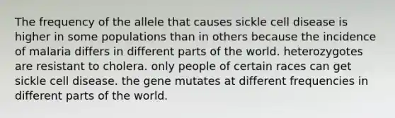 The frequency of the allele that causes sickle cell disease is higher in some populations than in others because the incidence of malaria differs in different parts of the world. heterozygotes are resistant to cholera. only people of certain races can get sickle cell disease. the gene mutates at different frequencies in different parts of the world.