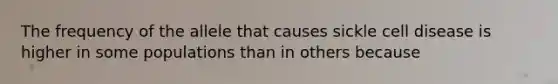 The frequency of the allele that causes sickle cell disease is higher in some populations than in others because