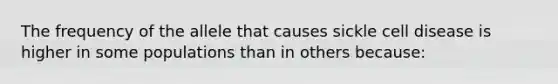 The frequency of the allele that causes sickle cell disease is higher in some populations than in others because: