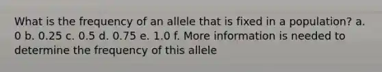 What is the frequency of an allele that is fixed in a population? a. 0 b. 0.25 c. 0.5 d. 0.75 e. 1.0 f. More information is needed to determine the frequency of this allele