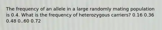 The frequency of an allele in a large randomly mating population is 0.4. What is the frequency of heterozygous carriers? 0.16 0.36 0.48 0..60 0.72