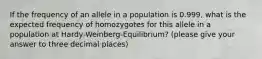 If the frequency of an allele in a population is 0.999, what is the expected frequency of homozygotes for this allele in a population at Hardy-Weinberg-Equilibrium? (please give your answer to three decimal places)