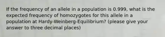 If the frequency of an allele in a population is 0.999, what is the expected frequency of homozygotes for this allele in a population at Hardy-Weinberg-Equilibrium? (please give your answer to three decimal places)