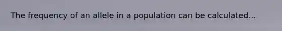 The frequency of an allele in a population can be calculated...