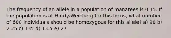 The frequency of an allele in a population of manatees is 0.15. If the population is at Hardy-Weinberg for this locus, what number of 600 individuals should be homozygous for this allele? a) 90 b) 2.25 c) 135 d) 13.5 e) 27